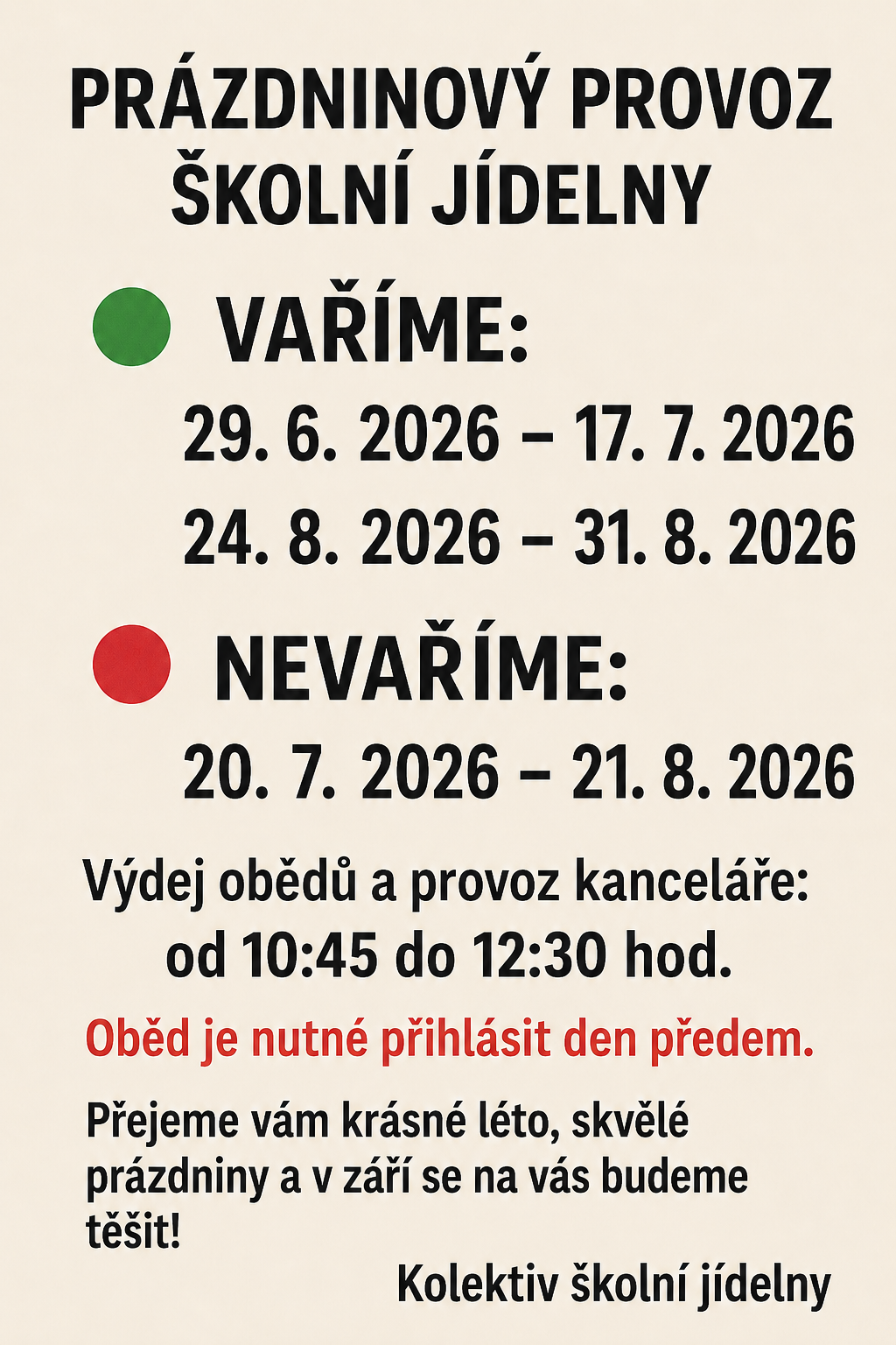 Prazdninový provoz školní jídelny Vaříme: 29.6.2026 - 17.7.2026 24.8.2026 - 31.8.2026 Nevaříme: 20.7.2026 - 21.8.2026 Výdej obědů a provoz kanceláře: od 10:45 do 12:30 hod. Oběd je nutné přihlásit den předem. Přejeme vám krásné léto, skvělé prázdniny a v září se na vás budeme těšit! Kolektiv školní jídelny